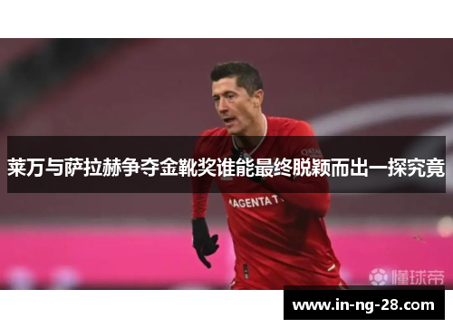 莱万与萨拉赫争夺金靴奖谁能最终脱颖而出一探究竟
