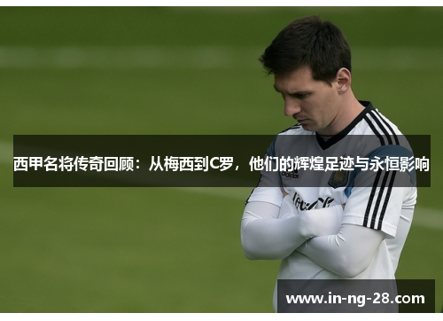 西甲名将传奇回顾:从梅西到C罗,他们的辉煌足迹与永恒影响 西甲名将传奇回顾:从梅西到C罗,他们的辉煌足迹与永恒影响