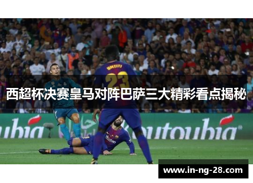 西超杯决赛皇马对阵巴萨三大精彩看点揭秘