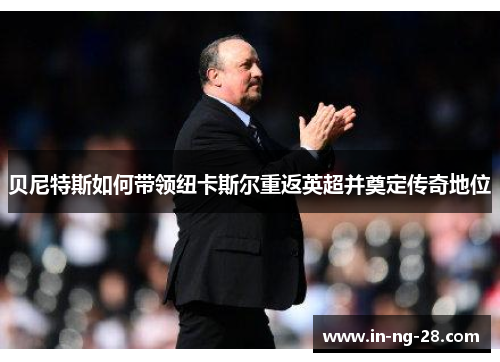 贝尼特斯如何带领纽卡斯尔重返英超并奠定传奇地位 贝尼特斯如何带领纽卡斯尔重返英超并奠定传奇地位