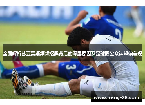 全面解析苏亚雷斯频频招黑背后的深层原因及足球圈公众认知偏差现
