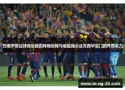 巴塞罗那足球俱乐部的辉煌历程与崛起揭示这支西甲豪门的传奇实力