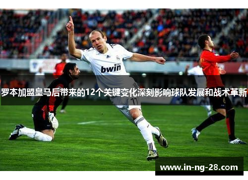 罗本加盟皇马后带来的12个关键变化深刻影响球队发展和战术革新