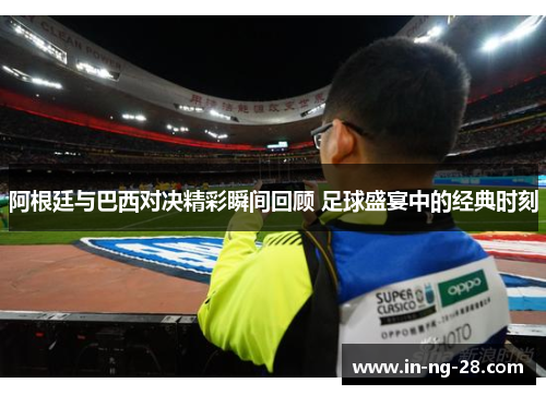 阿根廷与巴西对决精彩瞬间回顾 足球盛宴中的经典时刻