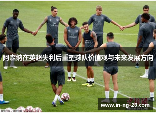 阿森纳在英超失利后重塑球队价值观与未来发展方向