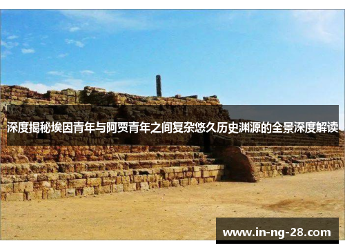 深度揭秘埃因青年与阿贾青年之间复杂悠久历史渊源的全景深度解读 深度揭秘埃因青年与阿贾青年之间复杂悠久历史渊源的全景深度解读
