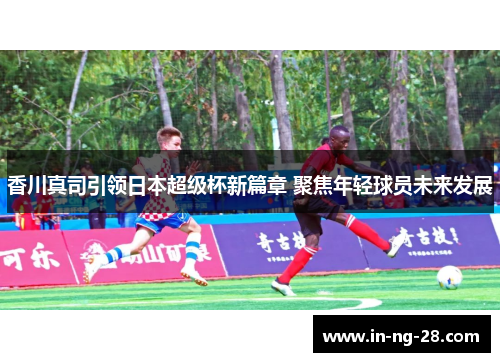 香川真司引领日本超级杯新篇章 聚焦年轻球员未来发展 香川真司引领日本超级杯新篇章 聚焦年轻球员未来发展