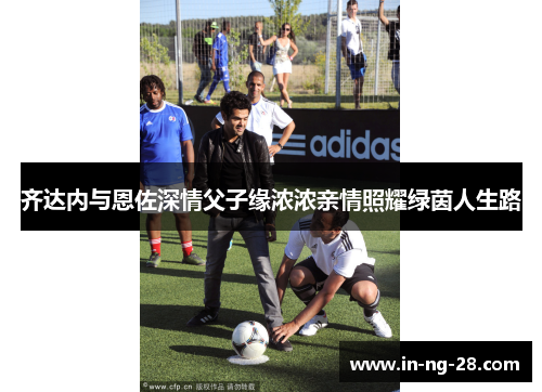齐达内与恩佐深情父子缘浓浓亲情照耀绿茵人生路