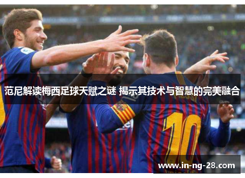 范尼解读梅西足球天赋之谜 揭示其技术与智慧的完美融合