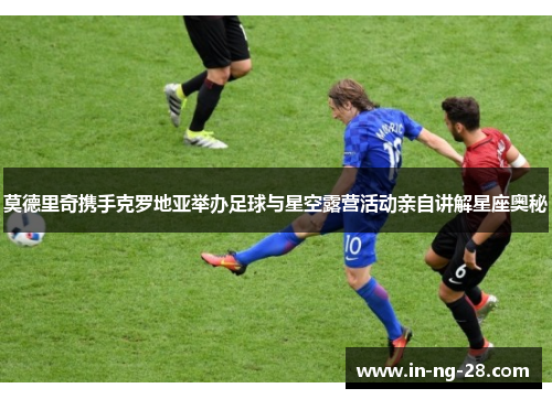 莫德里奇携手克罗地亚举办足球与星空露营活动亲自讲解星座奥秘