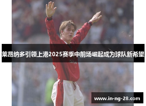 莱昂纳多引领上港2025赛季中前场崛起成为球队新希望