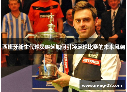 西班牙新生代球员崛起如何引领足球比赛的未来风潮 西班牙新生代球员崛起如何引领足球比赛的未来风潮
