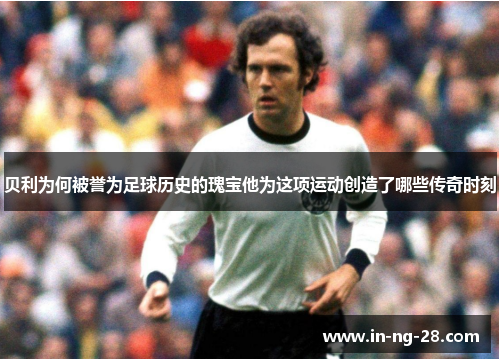 贝利为何被誉为足球历史的瑰宝他为这项运动创造了哪些传奇时刻