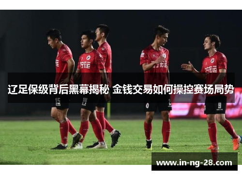 辽足保级背后黑幕揭秘 金钱交易如何操控赛场局势