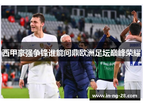 西甲豪强争锋谁能问鼎欧洲足坛巅峰荣耀 西甲豪强争锋谁能问鼎欧洲足坛巅峰荣耀