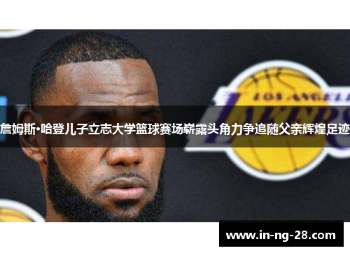 詹姆斯·哈登儿子立志大学篮球赛场崭露头角力争追随父亲辉煌足迹 詹姆斯·哈登儿子立志大学篮球赛场崭露头角力争追随父亲辉煌足迹