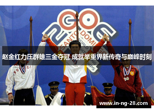 赵金红力压群雄三金夺冠 成就举重界新传奇与巅峰时刻