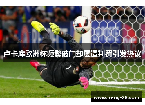 卢卡库欧洲杯频繁破门却屡遭判罚引发热议