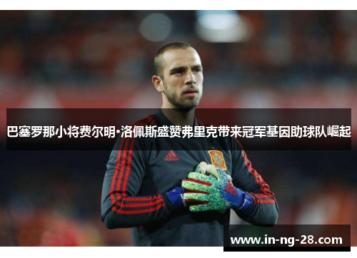 巴塞罗那小将费尔明·洛佩斯盛赞弗里克带来冠军基因助球队崛起