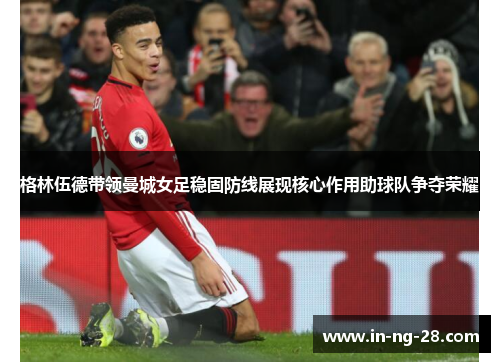 格林伍德带领曼城女足稳固防线展现核心作用助球队争夺荣耀