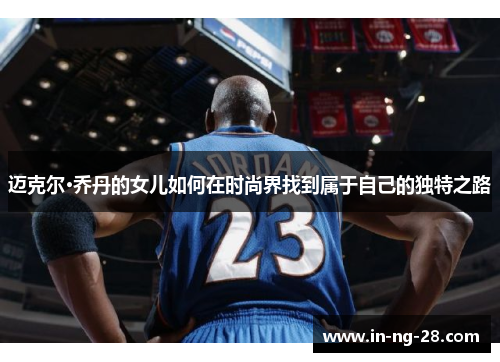 迈克尔·乔丹的女儿如何在时尚界找到属于自己的独特之路