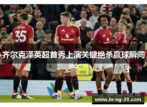 齐尔克泽英超首秀上演关键绝杀赢球瞬间