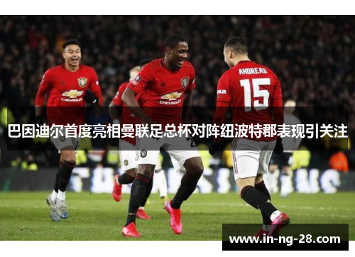 巴因迪尔首度亮相曼联足总杯对阵纽波特郡表现引关注